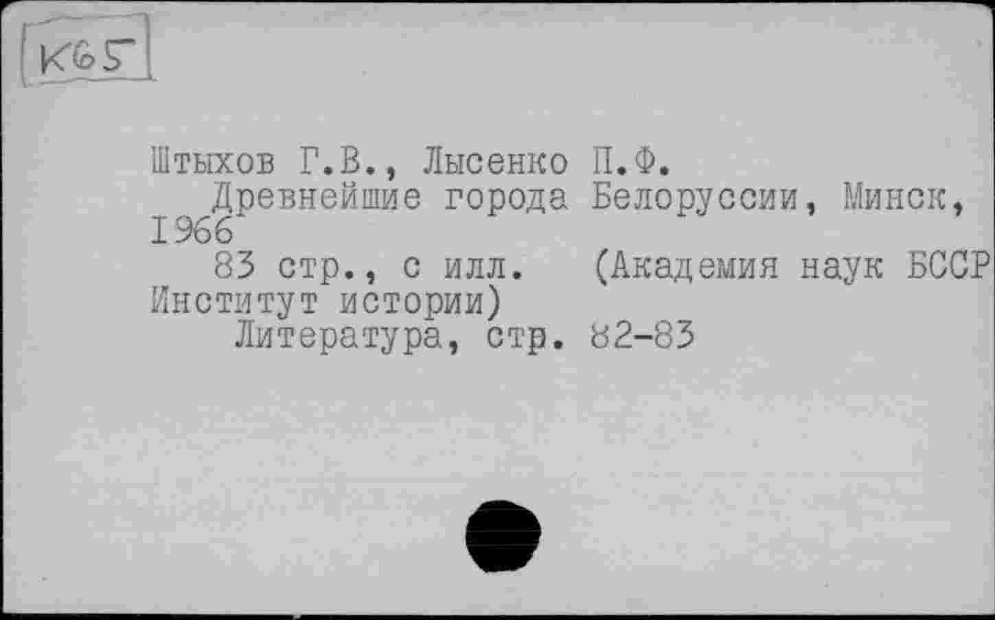 ﻿Штыхов Г.В., Лысенко П.Ф.
Древнейшие города Белоруссии, Минск, 1966
83 стр., с илл. (Академия наук БССР Институт истории)
Литература, стр. 82-83